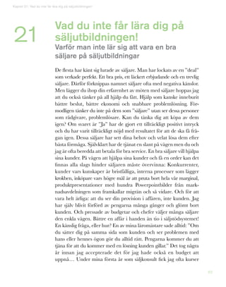 82
Vad du inte får lära dig på
säljutbildningen!
Varför man inte lär sig att vara en bra
säljare på säljutbildningar
De flesta har känt sig lurade av säljare. Man har lockats av en ”deal”
som verkade perfekt. Ett bra pris, ett läckert erbjudande och en trevlig
säljare. Därför förknippas namnet säljare ofta med negativa känslor.
Men lägger du ihop din erfarenhet av möten med säljare hoppas jag
att du också tänker på all hjälp du fått. Hjälp som kanske inneburit
bättre beslut, bättre ekonomi och snabbare problemlösning. För-
modligen tänker du inte på dem som ”säljare” utan ser dessa personer
som rådgivare, problemlösare. Kan du tänka dig att köpa av dem
igen? Om svaret är ”Ja” har de gjort ett tillräckligt positivt intryck
och du har varit tillräckligt nöjd med resultatet för att de ska få frå-
gan igen. Dessa säljare har sett dina behov och velat lösa dem efter
bästa förmåga. Självklart har de tjänat en slant på vägen men du och
jag är ofta beredda att betala för bra service. En bra säljare vill hjälpa
sina kunder. På vägen att hjälpa sina kunder och få en order kan det
finnas alla slags hinder säljaren måste övervinna: Konkurrenter,
kunder vars kunskaper är bristfälliga, interna processer som lägger
krokben, inköpare vars högre mål är att pruta bort hela vår marginal,
produktpresentationer med hundra Powerpointbilder från mark-
nadsavdelningen som framkallar migrän och så vidare. Och för att
vara helt ärliga: att du ser din provision i affären, inte kunden. Jag
har själv blivit förförd av pengarna många gånger och glömt bort
kunden. Och pressade av budgetar och chefer väljer många säljare
den enkla vägen. Bättre en affär i handen än tio i säljstödsystemet!
En känslig fråga, eller hur? En av mina läromästare sade alltid: ”Om
du sätter dig på samma sida som kunden och ser problemen med
hans eller hennes ögon gör du alltid rätt. Pengarna kommer du att
tjäna för att du kommer med en lösning kunden gillar.” Det tog några
år innan jag accepterade det för jag hade också en budget att
uppnå… Under mina första år som säljkonsult fick jag ofta kurser
Kapitel 21: Vad du inte får lära dig på säljutbildningen!
21
 