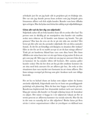 84
avbokade just för att jag hade sålt in projekten på ett felaktigt sätt.
Det var när jag slutade pressa fram avslutet som jag började göra
lönsamma affärer och fick nöjda kunder. Kunder som kom tillbaka
igen och igen. Hur du lyckas med detta lärs aldrig ut på säljutbildningar.
Glöm allt vad du lärt dig om säljteknik!
Säljteknik syftar till att leda kunden fram till ett avslut eller hur? En
person som är skicklig på att manipulera sina kunder når snabba
avslut men riskerar att få kunder som känner sig lurade. Var går
gränsen? Hur kan du veta att du är på rätt sida om strecket? Det
beror på ditt syfte när du använder säljteknik i för att driva samtalet
framåt. Är det för att förtydliga och klargöra en situation eller önskan?
Eller är det för att få en snabb accept så att du kan stänga affären?
Tänk på att kunderna ibland kan vara som dina barn! Det finns
tillfällen när mina barn inte vet sitt eget bästa så jag måste få dem att
gör som jag vill. Men jag vet också att om jag tar ansvaret från dem
så kommer de ha mindre tilltro till beslutet. Det samma gäller
kunder också. Om du ber dem att lita på ditt omdöme kommer du
att sitta med hela ansvaret för att affären går bra. Att reda ut den
situationen kan vara mycket mer kostsamt än att vinna affären. Det
finns många exempel på företag som gått i konkurs tack vare dåliga
kontrakt.
För att ha en hyfsad chans att lyckas som säljare måste du kunna
använda säljteknik, frågeteknik samt ha ett hum om grundläggande
psykologi och planering. Men du kan inte bygga en karriär på det.
Kundernas köpbeteende har dramatiskt ändrats tack vare internet.
Idag gör nästan alla kunder en Google-sökning innan de kontaktar
en säljare. Det måste vi bygga in i vår säljmetod. Likaså att fler är
trettio procent av affärerna kommer via sociala nätverk. Hur får du
in det som en naturlig del av ditt säljarbete? Beslut fattas på flera
nivåer i större organisationer vilket är ytterligare en skillnad mot
Kapitel 21: Vad du inte får lära dig på säljutbildningen!
 