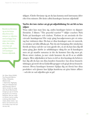 85
tidigare. Chefer förväntar sig att du kan komma med intressanta idéer
efter fem minuter. Det krävs alltså kunskaper bortom säljteknik!
Varför det inte räcker att gå på säljutbildning för att bli en bra
säljare
Vissa saker kan man lära sig, andra kunskaper kräver en djupare
förståelse. I filmen ”The peaceful warrior”24 skiljer coachen Nick
Nolte på kunskaper och visdom. Visdom är att använda de för-
värvade kunskaperna! För varje gång huvudpersonen gör ett miss-
tag har visdomen ökat. Du kan se dina kunskaper som ett ramverk,
en struktur att falla tillbaka på. När du når framgång eller misslyckas
försök att finna vad det var som gjorde det, så att du kan lära dig till
nästa gång. Just därför är utbildningen viktig för att få kunskapen
men att gå utanför ramarna är det du kommer lära dig mest på.
Desto större visdom, ju mer värde kommer du att få ut av utbild-
ningen. Men säljtekniken är bara en del av den kunskap du behöver.
Lär dig allt du kan om dina kunders branscher. Läs deras bransch-
tidningar, gå med i deras LinkedIn-grupper och gå på deras bransch-
mässor. Dessa kunskaper kommer hjälpa dig att förstå hur dina
produkter och tjänster kan hjälpa kunderna att göra bättre affärer
– och det är vad säljrollen går ut på!
Kapitel 21: Vad du inte får lära dig på säljutbildningen!
Kunderna förväntar
sig att du börjar
dina första fem
minuter av säljmötet
med att lägga fram
några intressanta
idéer. Det ställer
stora krav på
gedigna förberedelser
och kunskaper
bortom säljteknik.
24. Viktor Salva,(2006),
The Peacefull Warrior,
TriStar, Wikipedia,
[Elektronisk],
1 skärmsida, tillgänglig:
http://en.wikipedia.org/
wiki/Peaceful_Warrior
(2012-10-26). En kaxig
atlet (Scott Mechlowitz)
tvingas ge upp sin karriär
på grund av en motorcy-
kelolycka. När han möter
en tränare med en andlig
inriktning (Nick Nolte)
måste atleten tänka i nya
banor och övervinna sina
inre hinder innan han kan
nå sina mål.
 