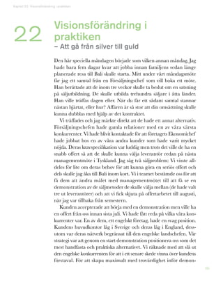 86
Visionsförändring i
praktiken
– Att gå från silver till guld
Den här speciella måndagen började som vilken annan måndag. Jag
hade bara fem dagar kvar att jobba innan familjens sedan länge
planerade resa till Bali skulle starta. Mitt under vårt måndagsmöte
får jag ett samtal från en Försäljningschef som vill boka ett möte.
Han berättade att de inom tre veckor skulle ta beslut om en satsning
på säljutbildning. De skulle utbilda trehundra säljare i åtta länder.
Han ville träffas dagen efter. När du får ett sådant samtal stannar
nästan hjärtat, eller hur? Affären är så stor att din omsättning skulle
kunna dubblas med hjälp av det kontraktet.
Vi träffades och jag märkte direkt att de hade ett annat alternativ.
Försäljningschefen hade gamla relationer med en av våra värsta
konkurrenter. Vi hade blivit kontaktade för att företagets Ekonomichef
hade jobbat hos en av våra andra kunder som hade varit mycket
nöjda. Deras kravspecifikation var luddig men trots det ville de ha en
snabb offert så att de skulle kunna välja leverantör redan på nästa
managementmöte i Tyskland. Jag såg två säljproblem: Vi visste all-
deles för lite om deras behov för att kunna göra en seriös offert och
dels skulle jag åka till Bali inom kort. Vi i teamet bestämde oss för att
få dem att ändra målet med managementmötet till att få se en
demonstration av de säljmetoder de skulle välja mellan (de hade valt
tre ut leverantörer) och att vi fick skjuta på offertarbetet till augusti,
när jag var tillbaka från semestern.
Kunden accepterade att börja med en demonstration men ville ha
en offert från oss innan sista juli. Vi hade fått reda på vilka våra kon-
kurrenter var. En av dem, ett engelskt företag, hade en svag position.
Kundens huvudkontor låg i Sverige och deras låg i England, dess-
utom var deras nätverk begränsat till den engelske landschefen. Vår
strategi var att genom en start demonstration positionera oss som det
mest handfasta och praktiska alternativet. Vi räknade med att slå ut
den engelske konkurrenten för att i ett senare skede vinna över kundens
förstaval. För att skapa maximalt med trovärdighet inför demon-
Kapitel 22: Visionsförändring i praktiken
22
 