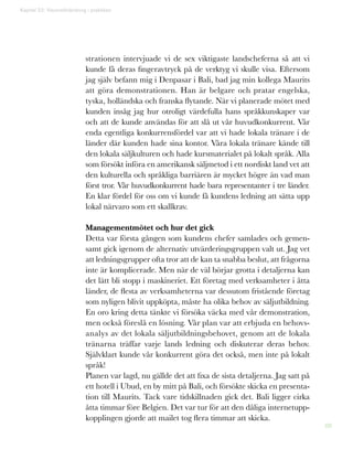 88
Kapitel 22: Visionsförändring i praktiken
strationen intervjuade vi de sex viktigaste landscheferna så att vi
kunde få deras fingeravtryck på de verktyg vi skulle visa. Eftersom
jag själv befann mig i Denpasar i Bali, bad jag min kollega Maurits
att göra demonstrationen. Han är belgare och pratar engelska,
tyska, holländska och franska flytande. När vi planerade mötet med
kunden insåg jag hur otroligt värdefulla hans språkkunskaper var
och att de kunde användas för att slå ut vår huvudkonkurrent. Vår
enda egentliga konkurrensfördel var att vi hade lokala tränare i de
länder där kunden hade sina kontor. Våra lokala tränare kände till
den lokala säljkulturen och hade kursmaterialet på lokalt språk. Alla
som försökt införa en amerikansk säljmetod i ett nordiskt land vet att
den kulturella och språkliga barriären är mycket högre än vad man
först tror. Vår huvudkonkurrent hade bara representanter i tre länder.
En klar fördel för oss om vi kunde få kundens ledning att sätta upp
lokal närvaro som ett skallkrav.
Managementmötet och hur det gick
Detta var första gången som kundens chefer samlades och gemen-
samt gick igenom de alternativ utvärderingsgruppen valt ut. Jag vet
att ledningsgrupper ofta tror att de kan ta snabba beslut, att frågorna
inte är komplicerade. Men när de väl börjar grotta i detaljerna kan
det lätt bli stopp i maskineriet. Ett företag med verksamheter i åtta
länder, de flesta av verksamheterna var dessutom fristående företag
som nyligen blivit uppköpta, måste ha olika behov av säljutbildning.
En oro kring detta tänkte vi försöka väcka med vår demonstration,
men också föreslå en lösning. Vår plan var att erbjuda en behovs-
analys av det lokala säljutbildningsbehovet, genom att de lokala
tränarna träffar varje lands ledning och diskuterar deras behov.
Självklart kunde vår konkurrent göra det också, men inte på lokalt
språk!
Planen var lagd, nu gällde det att fixa de sista detaljerna. Jag satt på
ett hotell i Ubud, en by mitt på Bali, och försökte skicka en presenta-
tion till Maurits. Tack vare tidskillnaden gick det. Bali ligger cirka
åtta timmar före Belgien. Det var tur för att den dåliga internetupp-
kopplingen gjorde att mailet tog flera timmar att skicka.
 