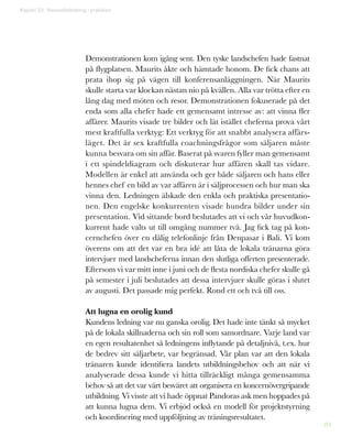 89
Demonstrationen kom igång sent. Den tyske landschefen hade fastnat
på flygplatsen. Maurits åkte och hämtade honom. De fick chans att
prata ihop sig på vägen till konferensanläggningen. När Maurits
skulle starta var klockan nästan nio på kvällen. Alla var trötta efter en
lång dag med möten och resor. Demonstrationen fokuserade på det
enda som alla chefer hade ett gemensamt intresse av: att vinna fler
affärer. Maurits visade tre bilder och lät istället cheferna prova vårt
mest kraftfulla verktyg: Ett verktyg för att snabbt analysera affärs-
läget. Det är sex kraftfulla coachningsfrågor som säljaren måste
kunna besvara om sin affär. Baserat på svaren fyller man gemensamt
i ett spindeldiagram och diskuterar hur affären skall tas vidare.
Modellen är enkel att använda och ger både säljaren och hans eller
hennes chef en bild av var affären är i säljprocessen och hur man ska
vinna den. Ledningen älskade den enkla och praktiska presentatio-
nen. Den engelske konkurrenten visade hundra bilder under sin
presentation. Vid sittande bord beslutades att vi och vår huvudkon-
kurrent hade valts ut till omgång nummer två. Jag fick tag på kon-
cernchefen över en dålig telefonlinje från Denpasar i Bali. Vi kom
överens om att det var en bra idé att låta de lokala tränarna göra
intervjuer med landscheferna innan den slutliga offerten presenterade.
Eftersom vi var mitt inne i juni och de flesta nordiska chefer skulle gå
på semester i juli beslutades att dessa intervjuer skulle göras i slutet
av augusti. Det passade mig perfekt. Rond ett och två till oss.
Att lugna en orolig kund
Kundens ledning var nu ganska orolig. Det hade inte tänkt så mycket
på de lokala skillnaderna och sin roll som samordnare. Varje land var
en egen resultatenhet så ledningens inflytande på detaljnivå, t.ex. hur
de bedrev sitt säljarbete, var begränsad. Vår plan var att den lokala
tränaren kunde identifiera landets utbildningsbehov och att när vi
analyserade dessa kunde vi hitta tillräckligt många gemensamma
behov så att det var värt besväret att organisera en koncernövergripande
utbildning. Vi visste att vi hade öppnat Pandoras ask men hoppades på
att kunna lugna dem. Vi erbjöd också en modell för projektstyrning
och koordinering med uppföljning av träningsresultatet.
Kapitel 22: Visionsförändring i praktiken
 