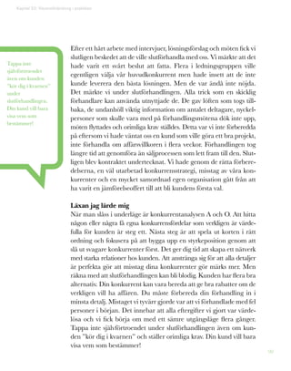 90
Efter ett hårt arbete med intervjuer, lösningsförslag och möten fick vi
slutligen beskedet att de ville slutförhandla med oss. Vi märkte att det
hade varit ett svårt beslut att fatta. Flera i ledningsgruppen ville
egentligen välja vår huvudkonkurrent men hade insett att de inte
kunde leverera den bästa lösningen. Men de var ändå inte nöjda.
Det märkte vi under slutförhandlingen. Alla trick som en skicklig
förhandlare kan använda utnyttjade de. De gav löften som togs till-
baka, de undanhöll viktig information om antalet deltagare, nyckel-
personer som skulle vara med på förhandlingsmötena dök inte upp,
möten flyttades och orimliga krav ställdes. Detta var vi inte förberedda
på eftersom vi hade väntat oss en kund som ville göra ett bra projekt,
inte förhandla om affärsvillkoren i flera veckor. Förhandlingen tog
längre tid att genomföra än säljprocessen som lett fram till den. Slut-
ligen blev kontraktet undertecknat. Vi hade genom de rätta förbere-
delserna, en väl utarbetad konkurrensstrategi, misstag av våra kon-
kurrenter och en mycket samordnad egen organisation gått från att
ha varit en jämförelseoffert till att bli kundens första val.
Läxan jag lärde mig
När man slåss i underläge är konkurrentanalysen A och O. Att hitta
någon eller några få egna konkurrensfördelar som verkligen är värde-
fulla för kunden är steg ett. Nästa steg är att spela ut korten i rätt
ordning och fokusera på att bygga upp en styrkeposition genom att
slå ut svagare konkurrenter först. Det ger dig tid att skapa ett nätverk
med starka relationer hos kunden. Att anstränga sig för att alla detaljer
är perfekta gör att misstag dina konkurrenter gör märks mer. Men
räkna med att slutförhandlingen kan bli blodig. Kunden har flera bra
alternativ. Din konkurrent kan vara bereda att ge bra rabatter om de
verkligen vill ha affären. Du måste förbereda din förhandling in i
minsta detalj. Mistaget vi tyvärr gjorde var att vi förhandlade med fel
personer i början. Det innebar att alla eftergifter vi gjort var värde-
lösa och vi fick börja om med ett sämre utgångsläge flera gånger.
Tappa inte självförtroendet under slutförhandlingen även om kun-
den ”kör dig i kvarnen” och ställer orimliga krav. Din kund vill bara
visa vem som bestämmer!
Tappa inte
självförtroendet
även om kunden
”kör dig i kvarnen”
under
slutförhandlingen.
Din kund vill bara
visa vem som
bestämmer!
Kapitel 22: Visionsförändring i praktiken
 