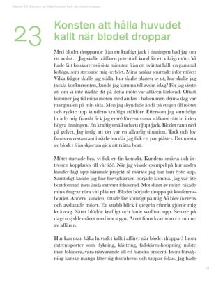 91
Kapitel 23: Konsten att hålla huvudet kallt när blodet droppar
23 Konsten att hålla huvudet
kallt när blodet droppar
Med blodet droppande från ett kraftigt jack i tinningen bad jag om
ett avslut… Jag skulle träffa en potentiell kund för ett viktigt möte. Vi
hade fått konkurrens i sista minuten från ett oväntat håll, en gammal
kollega, som stressade mig oerhört. Mina tankar snurrade inför mötet:
Vilka frågor skulle jag ställa, hur skulle planen se ut, hur skulle jag
tackla konkurrenten, kunde jag komma till avslut idag? För jag visste
att om vi inte nådde dit på detta möte var affären förlorad. Oftast
kommer jag till mina möten med andan i halsen men denna dag var
marginalen på min sida. Men jag skyndade ändå på stegen till mötet
och ryckte upp kundens kraftiga ståldörr. Eftersom jag samtidigt
lutade mig framåt fick jag entrédörrens vassa stålkant rätt in i den
högra tinningen. En kraftig smäll och ett djupt jack. Blodet rann ned
på golvet. Jag insåg att det var en allvarlig situation. Tack och lov
fanns en restaurant i närheten där jag fick ett par plåster. Det mesta
av blodet från skjortan gick att tvätta bort.
Mötet startade bra, vi fick en fin kontakt. Kundens smärta och in-
tressen kopplades till vår idé. När jag visade exempel på hur andra
kunder lagt upp liknande projekt så märkte jag hur han lyste upp.
Samtidigt kände jag hur huvudvärken började komma. Jag var lite
bortdomnad men ändå extremt fokuserad. Mot slutet av mötet råkade
mina fingrar röra vid plåstret. Blodet började droppa på konferens-
bordet. Anders, kunden, tittade lite konstigt på mig. Vi blev överens
och avslutade mötet. En snabb blick i spegeln efteråt gjorde mig
knäsvag. Såret blödde kraftigt och hade svullnat upp. Senare på
dagen syddes såret med sex stygn. Ärret finns kvar som ett minne
av affären.
Hur kan man hålla huvudet kallt i affärer när blodet droppar? Inom
extremsporter som dykning, klättring, fallskärmshoppning måste
man fokusera, vara närvarande till ett hundra procent. Inom försälj-
ning kanske många låter sig distraheras och tappar fokus. Jag hade
 