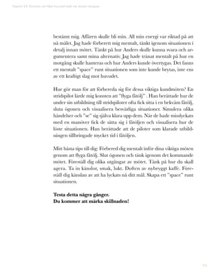 93
Kapitel 23: Konsten att hålla huvudet kallt när blodet droppar
bestämt mig. Affären skulle bli min. All min energi var riktad på att
nå målet. Jag hade förberett mig mentalt, tänkt igenom situationen i
detalj innan mötet. Tänkt på hur Anders skulle kunna svara och ar-
gumentera samt mina alternativ. Jag hade tränat mentalt på hur en
motgång skulle hanteras och hur Anders kunde övertygas. Det fanns
ett mentalt ”space” runt situationen som inte kunde brytas, inte ens
av ett kraftigt slag mot huvudet.
Hur gör man för att förbereda sig för dessa viktiga kundmöten? En
stridspilot lärde mig konsten att ”flyga fåtölj” . Han berättade hur de
under sin utbildning till stridspiloter ofta fick sitta i en bekväm fåtölj,
sluta ögonen och visualisera besvärliga situationer. Simulera olika
händelser och ”se” sig själva klara upp dem. När de hade misslyckats
med en manöver fick de sätta sig i fåtöljen och visualisera hur de
löste situationen. Han berättade att de piloter som klarade utbild-
ningen tillbringade mycket tid i fåtöljen.
Mitt bästa tips till dig: Förbered dig mentalt inför dina viktiga möten
genom att flyga fåtölj. Slut ögonen och tänk igenom det kommande
mötet. Föreställ dig olika utgångar av mötet. Tänk på hur du skall
agera. Ta in känslor, smak, lukt. Doften av nybryggt kaffe. Före-
ställ dig känslan av att ha lyckats nå ditt mål. Skapa ett ”space” runt
situationen.
Testa detta några gånger.
Du kommer att märka skillnaden!
 