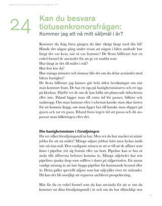 94
Kan du besvara
tiotusenkronorsfrågan:
Kommer jag att nå mitt säljmål i år?
Kommer du ihåg förra gången du åkte riktigt långt med din bil?
Hände det någon gång under resan att någon i bilen undrade hur
långt det var kvar, när ni var framme? De flesta bilförare har en
enkel formel de använder för att ge ett snabbt svar:
Hur långt är det till målet i mil?
Hur fort kör du?
Hur många minuter och timmar blir det om du delar avståndet med
bilens hastighet?
De flesta bilförare jag känner gör hela tiden beräkningar om när
man kommer fram. De har ett öga på hastighetsmätaren och ett öga
på klockan. Därför vet de om de kan hålla sitt planerade tidsschema
eller inte. Ibland lägger man till extra tid för pauser, bilköer och
tankstopp. Om man hamnar efter i schemat kanske man ökar farten
för att komma ikapp, om man ligger bra till kanske man släpper på
gasen och tar en paus. Ibland finns ingen tid att passa och då an-
passar man bilköringen efter det.
Din hastighetsmätare i försäljningen
Du vet vilket försäljningsmål ni har. Men vet du hur mycket ni måste
jobba för att nå målet? Många säljare jobbar hårt men lyckas ändå
inte nå sina mål. Den vanligaste missen är att se till att de affärer som
finns i pipeline rör sig framåt eller tas bort. Pipeline kan se bra ut
ända tills affärerna behöver komma in. Många säljchefer har sett
pipelines sjunka ihop som suffléer i slutet på säljperioden. Ett annat
vanligt misstag är att inte bygga pipeline för kommande kvartal eller
år. Detta gäller speciellt säljare som har säljcykler över tre månader.
Då kan det bli omöjligt att reparera utebliven prospektering.
Här får du en enkel formel som du kan använda för att se om du
kommer nå dina försäljningsmål i år och om du har tillräckligt stor
Kapitel 24: Kommer jag att nå mitt säljmål i år?
24
 