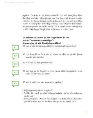 96
Kapitel 24: Kommer jag att nå mitt säljmål i år?
pipeline. Du kommer att kunna ta befälet över din försäljning! Om
du säljer produkter eller tjänster som har långa och komplexa sälj-
cykler är det ännu viktigare att hålla kontroll över sin pipeline. Om
värdet av din pipeline är för lågt vid årets början kanske du inte hin-
ner jobba upp det innan året är slut. Då måste du ändra strategi och
kanske börja bygga din pipeline inför nästa år redan i juni.
Du behöver veta svaret på fem frågor innan du kan
besvara ”tiotusenkronorsfrågan”:
Kommer jag nå mitt försäljningsmål i år?
#1 Vad är ditt försäljningsmål för nyförsäljning för perioden?
#2 Hur lång tid tar det i snitt att vinna en affär, att gå från första
kontakt till ett avslut?
#3 Hur stor ska min pipeline vara?
#4 Vad har jag för hitrate i procent (antal affärersmöjligheter som
krävs för att vinna en affär)?
#5 Vad är värdet av min nuvarande pipeline?
- Säljbudget/säljcykelns längd =A
- A/#4= Det värde du alltid behöver ha i din pipeline för att kunna
nå ditt mål
- Försäljningsmål (#1) för nya affärer – vad du redan sålt under
perioden- #5= Vad du har kvar att sälja för att nå ditt mål!
#1
#2
#3
#4
#5
 