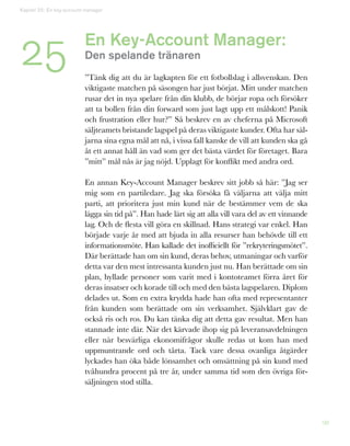 98
En Key-Account Manager:
Den spelande tränaren
”Tänk dig att du är lagkapten för ett fotbollslag i allsvenskan. Den
viktigaste matchen på säsongen har just börjat. Mitt under matchen
rusar det in nya spelare från din klubb, de börjar ropa och försöker
att ta bollen från din forward som just lagt upp ett målskott! Panik
och frustration eller hur?” Så beskrev en av cheferna på Microsoft
säljteamets bristande lagspel på deras viktigaste kunder. Ofta har säl-
jarna sina egna mål att nå, i vissa fall kanske de vill att kunden ska gå
åt ett annat håll än vad som ger det bästa värdet för företaget. Bara
”mitt” mål nås är jag nöjd. Upplagt för konflikt med andra ord.
En annan Key-Account Manager beskrev sitt jobb så här: ”Jag ser
mig som en partiledare. Jag ska försöka få väljarna att välja mitt
parti, att prioritera just min kund när de bestämmer vem de ska
lägga sin tid på”. Han hade lärt sig att alla vill vara del av ett vinnande
lag. Och de flesta vill göra en skillnad. Hans strategi var enkel. Han
började varje år med att bjuda in alla resurser han behövde till ett
informationsmöte. Han kallade det inofficiellt för ”rekryteringsmötet”.
Där berättade han om sin kund, deras behov, utmaningar och varför
detta var den mest intressanta kunden just nu. Han berättade om sin
plan, hyllade personer som varit med i kontoteamet förra året för
deras insatser och korade till och med den bästa lagspelaren. Diplom
delades ut. Som en extra krydda hade han ofta med representanter
från kunden som berättade om sin verksamhet. Självklart gav de
också ris och ros. Du kan tänka dig att detta gav resultat. Men han
stannade inte där. När det kärvade ihop sig på leveransavdelningen
eller när besvärliga ekonomifrågor skulle redas ut kom han med
uppmuntrande ord och tårta. Tack vare dessa ovanliga åtgärder
lyckades han öka både lönsamhet och omsättning på sin kund med
tvåhundra procent på tre år, under samma tid som den övriga för-
säljningen stod stilla.
Kapitel 25: En key-account manager
25
 