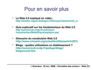 Pour en savoir plus Le Web 2.0 expliqué en vidéo : http://skoden.region-bretagne.fr/Groups/redaction/du_cote_du_web_2.0/le_web_2.0_en_videos_12126528998883 Quiz explicatif sur les fondamentaux du Web 2.0 http:// savoirscdi.cndp.fr / culturepro /actualisation/Web20/quiz/ asp / quiz.asp Glossaire du vocabulaire Web 2.0 http://www.criouest.org/actualites/Glossaire%20%20web%202%200.doc Blogs : quelles utilisations en établissement ?   http:// savoirscdi.cndp.fr / pedago /blogs/ blogaccueil.htm 
