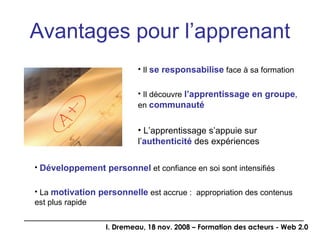 Avantages pour l’apprenant Il  se responsabilise  face à sa formation Il découvre  l’apprentissage en groupe , en  communauté L’apprentissage s’appuie sur l’ authenticité  des expériences Développement personnel  et confiance en soi sont intensifiés La  motivation personnelle  est accrue :  appropriation des contenus est plus rapide 