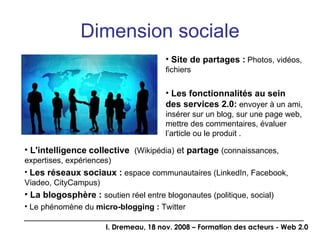 Dimension sociale Site de partages :   Photos, vidéos, fichiers Les fonctionnalités au sein des services 2.0:  envoyer à un ami, insérer sur un blog, sur une page web, mettre des commentaires, évaluer l’article ou le produit . L'intelligence   collective  (Wikipédia)  et  partage  (connaissances, expertises, expériences) Les réseaux sociaux :  espace communautaires (LinkedIn, Facebook, Viadeo, CityCampus)  La blogosphère :  soutien réel entre blogonautes (politique, social) Le phénomène du  micro-blogging :  Twitter 
