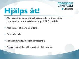 Hjälps åt!
Alla måste inte kunna allt!Välj ett område var inom digital
kompetens som ni specialiserar er på. Håll fast vid det!
Våga testa! Fail more, fail often:).
Dela, dela, dela!
Kollegialt lärande, kollegial kompetens :).
Pedagogens roll har aldrig varit så viktig som nu!
 