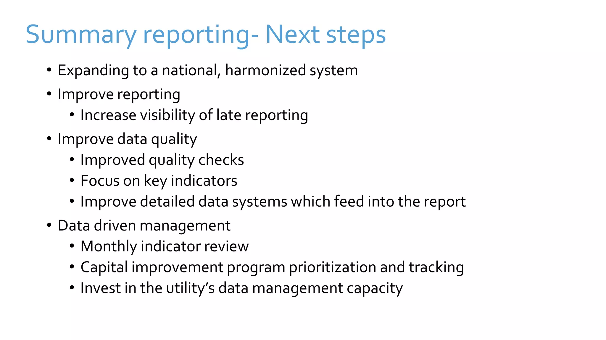 Summary reporting- Next steps
• Expanding to a national, harmonized system
• Improve reporting
• Increase visibility of late reporting
• Improve data quality
• Improved quality checks
• Focus on key indicators
• Improve detailed data systems which feed into the report
• Data driven management
• Monthly indicator review
• Capital improvement program prioritization and tracking
• Invest in the utility’s data management capacity
 