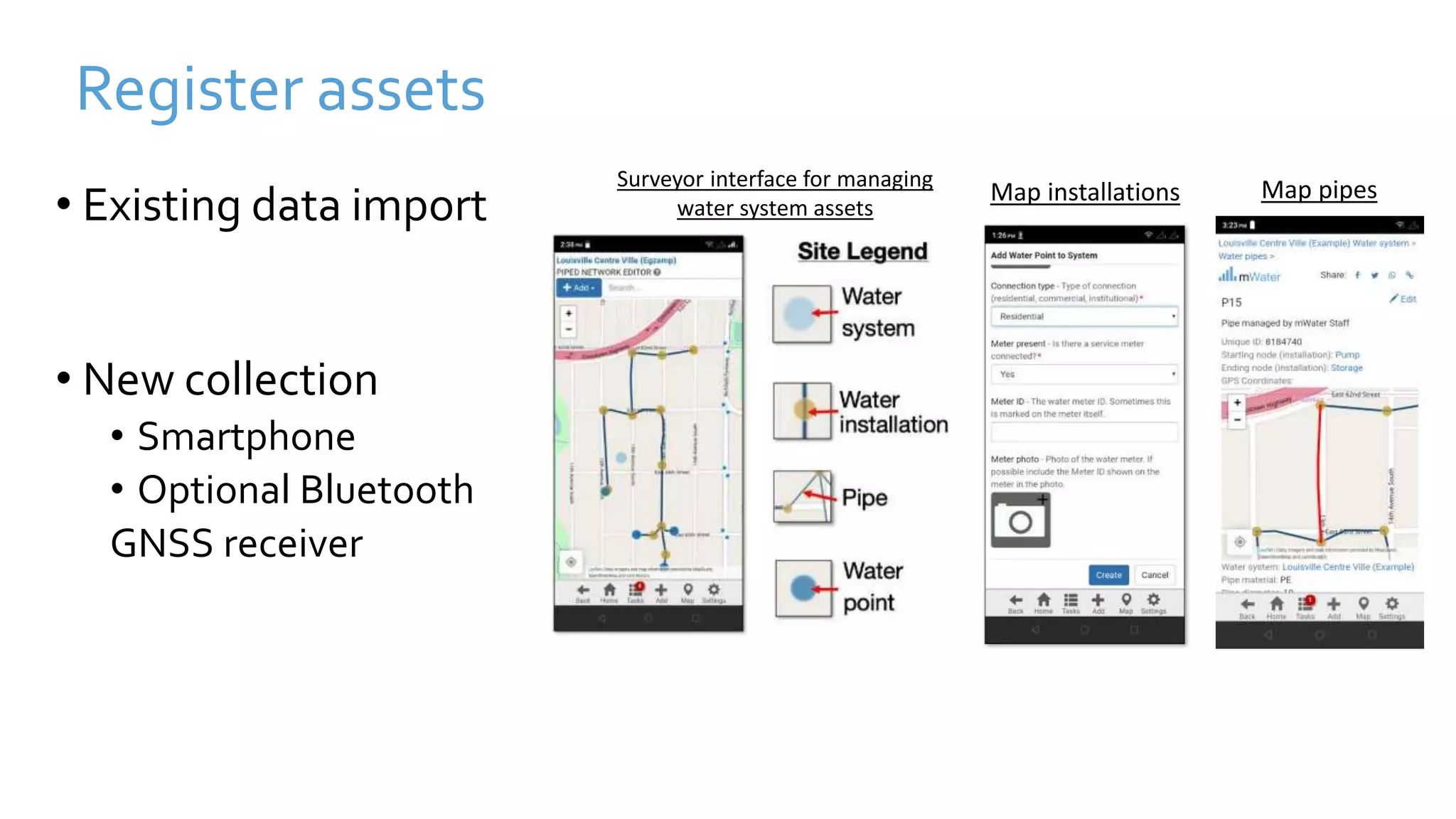 Register assets
• Existing data import
• New collection
• Smartphone
• Optional Bluetooth
GNSS receiver
Map pipes
Map installations
Surveyor interface for managing
water system assets
 