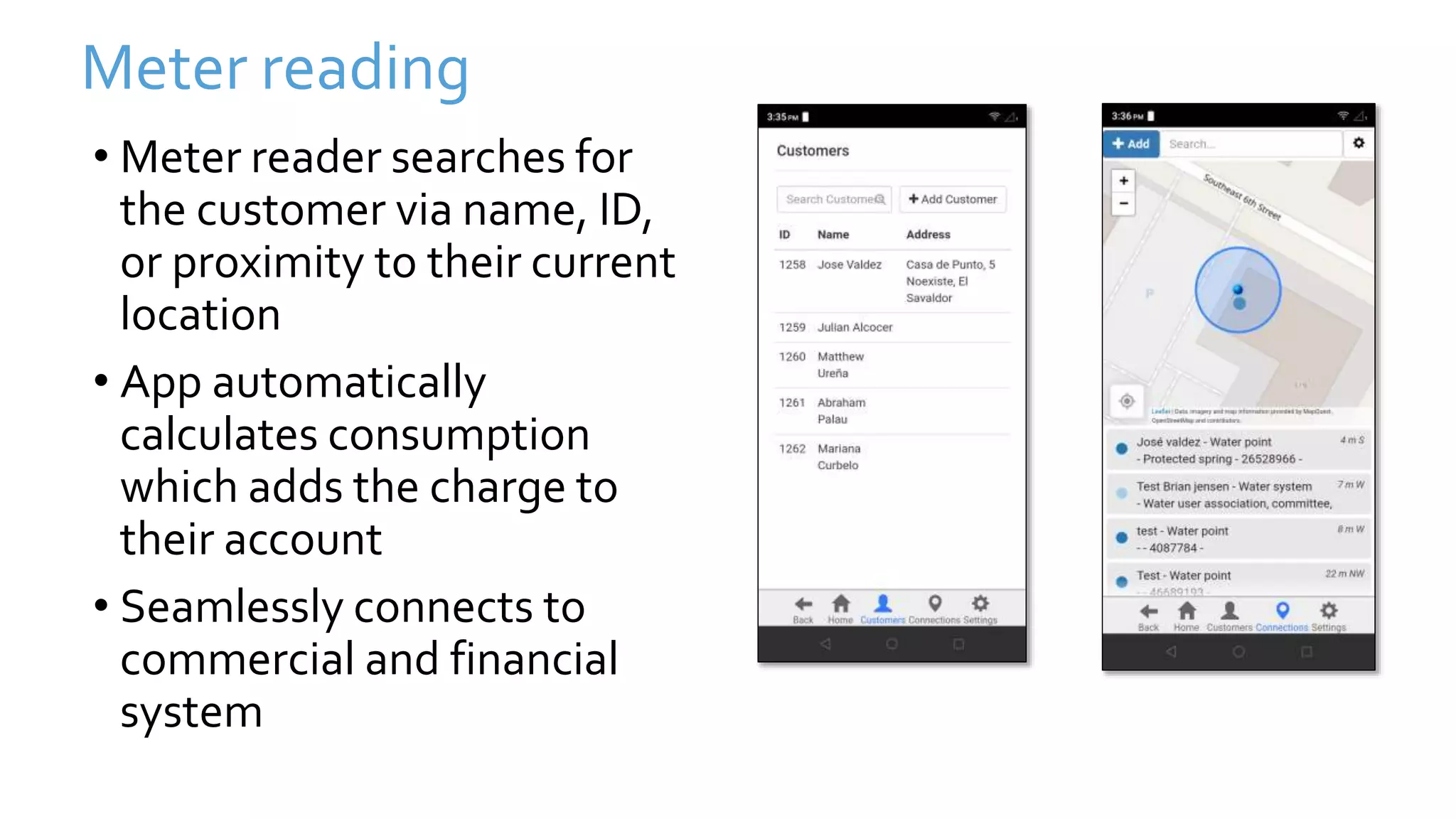 Meter reading
• Meter reader searches for
the customer via name, ID,
or proximity to their current
location
• App automatically
calculates consumption
which adds the charge to
their account
• Seamlessly connects to
commercial and financial
system
 