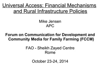 Universal Access: Financial Mechanisms 
and Rural Infrastructure Policies 
Mike Jensen 
APC 
Forum on Communication for Development and 
Community Media for Family Farming (FCCM) 
FAO - Sheikh Zayed Centre 
Rome 
October 23-24, 2014 
 