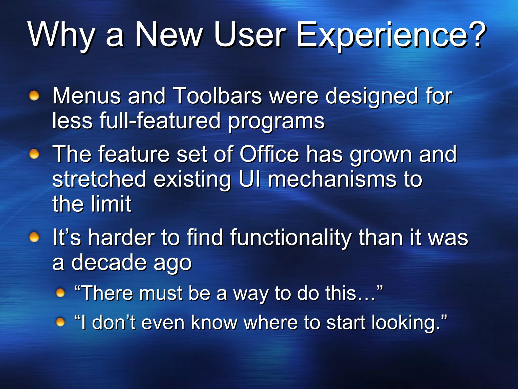 Why a New User Experience? Menus and Toolbars were designed for less full-featured programs The feature set of Office has grown and stretched existing UI mechanisms to  the limit It’s harder to find functionality than it was a decade ago “ There must be a way to do this…” “ I don’t even know where to start looking.” 
