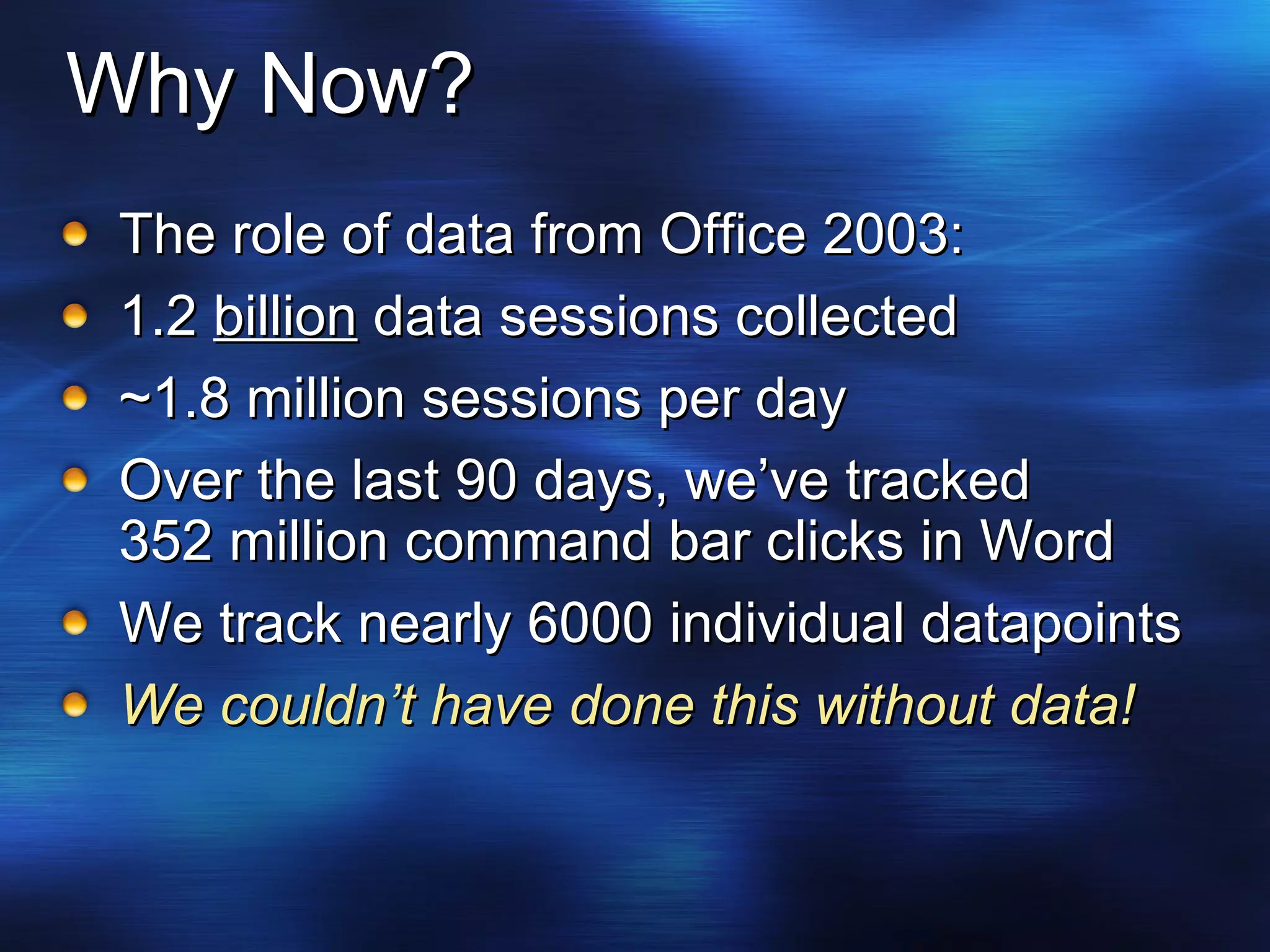 Why Now? The role of data from Office 2003: 1.2  billion  data sessions collected ~1.8 million sessions per day Over the last 90 days, we’ve tracked 352 million command bar clicks in Word We track nearly 6000 individual datapoints We couldn’t have done this without data! 