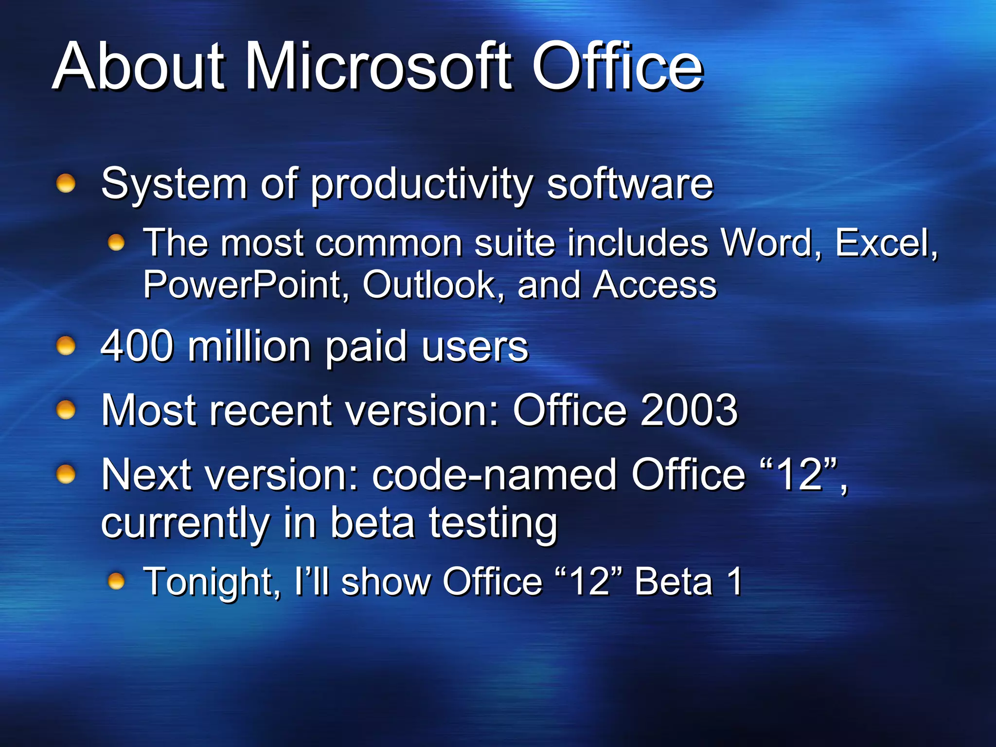 About Microsoft Office System of productivity software The most common suite includes Word, Excel, PowerPoint, Outlook, and Access 400 million paid users Most recent version: Office 2003 Next version: code-named Office “12”,  currently in beta testing Tonight, I’ll show Office “12” Beta 1 