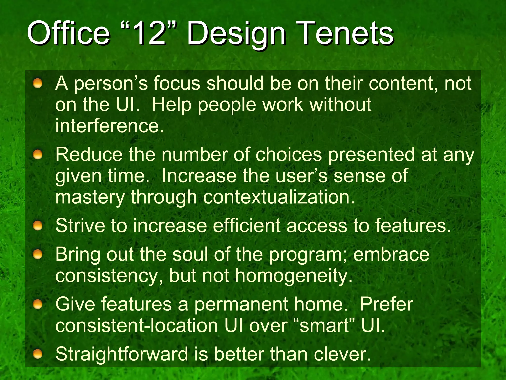 Office “12” Design Tenets A person’s focus should be on their content, not on the UI.  Help people work without interference.  Reduce the number of choices presented at any given time.  Increase the user’s sense of mastery through contextualization. Strive to increase efficient access to features. Bring out the soul of the program; embrace consistency, but not homogeneity. Give features a permanent home.  Prefer consistent-location UI over “smart” UI. Straightforward is better than clever. 