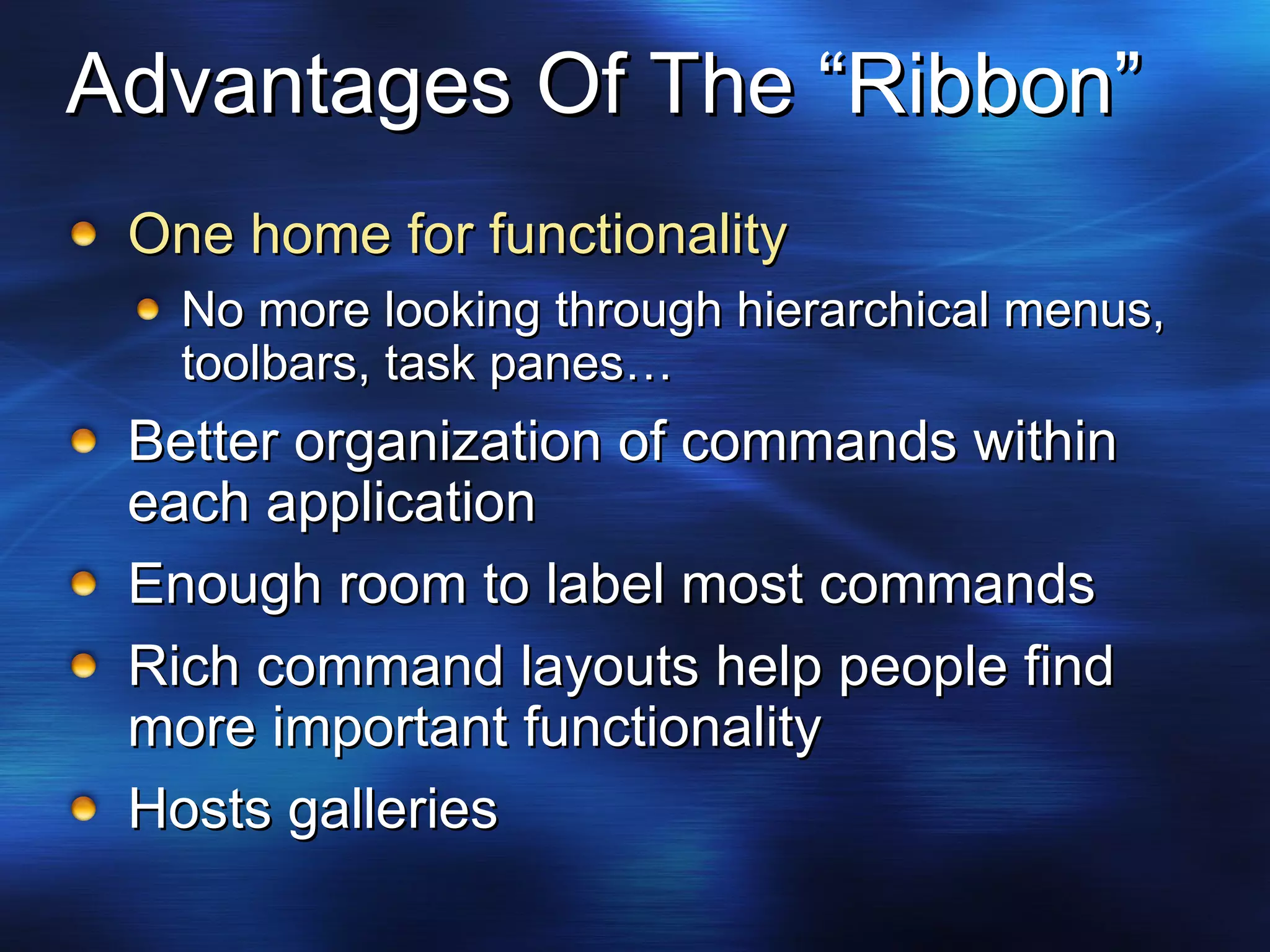 Advantages Of The “Ribbon” One home for functionality No more looking through hierarchical menus, toolbars, task panes… Better organization of commands within each application Enough room to label most commands Rich command layouts help people find more important functionality Hosts galleries 