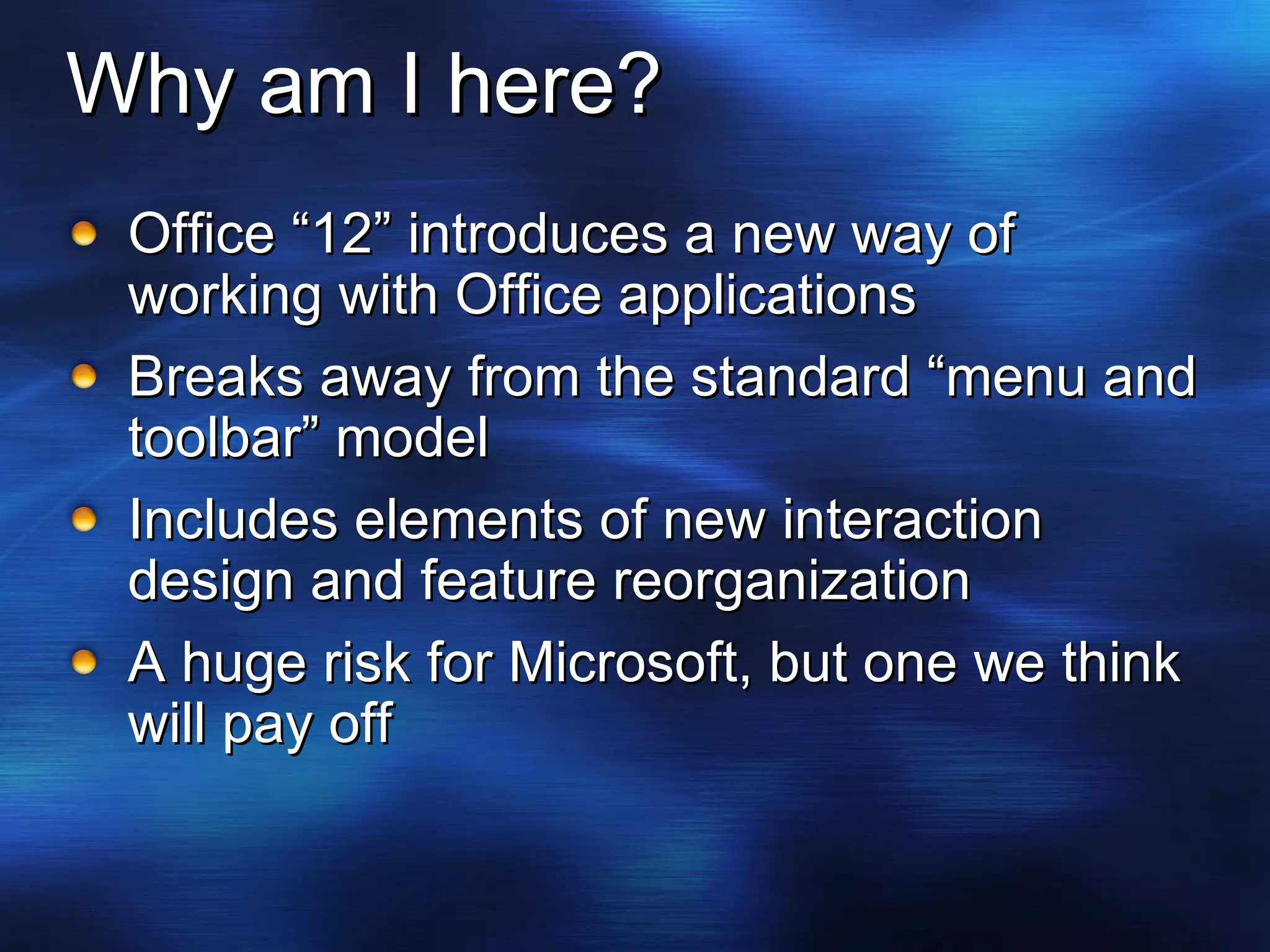Why am I here? Office “12” introduces a new way of working with Office applications Breaks away from the standard “menu and toolbar” model Includes elements of new interaction design and feature reorganization A huge risk for Microsoft, but one we think will pay off 