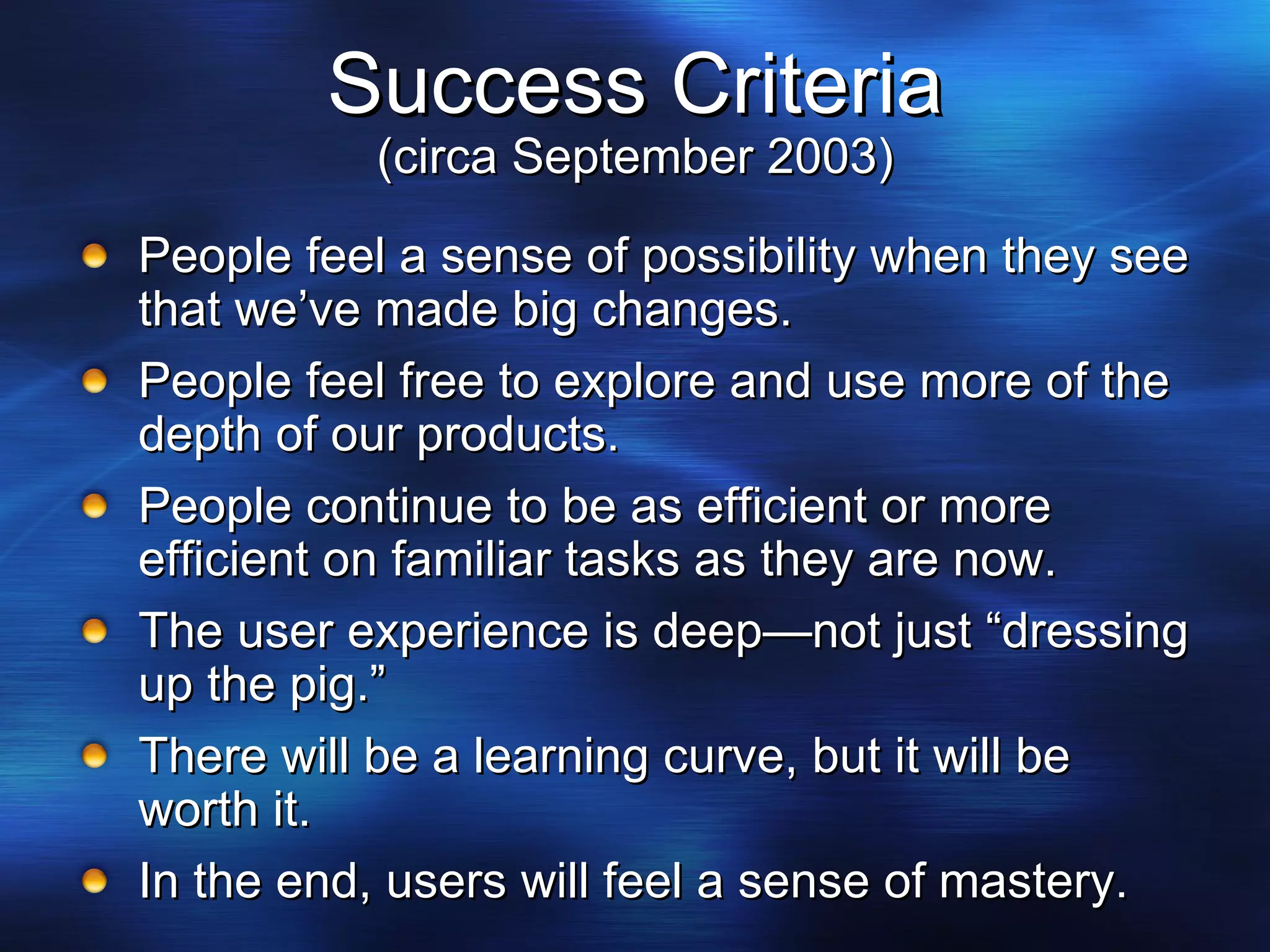 Success Criteria (circa September 2003) People feel a sense of possibility when they see that we’ve made big changes. People feel free to explore and use more of the depth of our products. People continue to be as efficient or more efficient on familiar tasks as they are now. The user experience is deep—not just “dressing up the pig.” There will be a learning curve, but it will be worth it. In the end, users will feel a sense of mastery. 