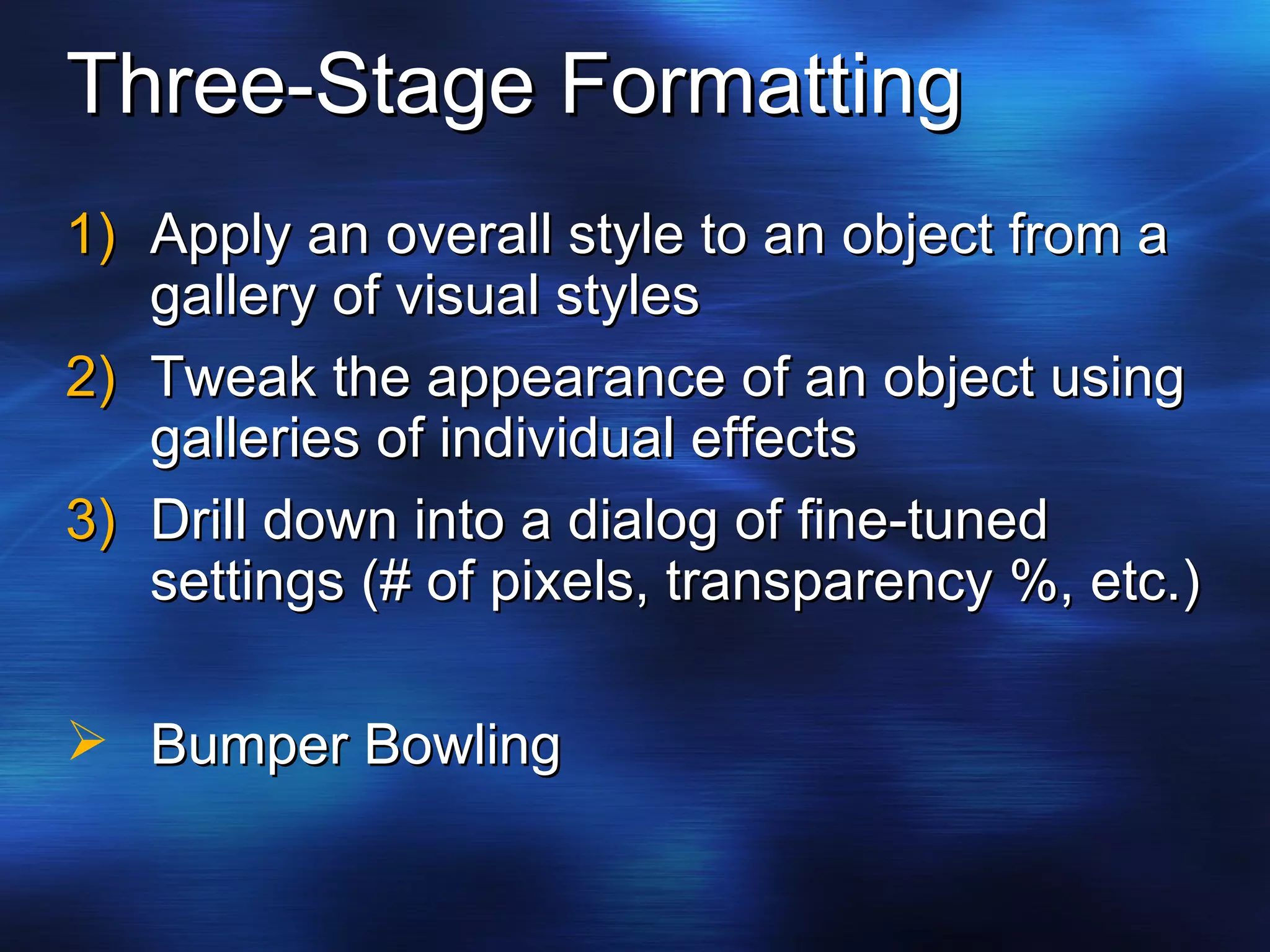 Three-Stage Formatting Apply an overall style to an object from a gallery of visual styles Tweak the appearance of an object using galleries of individual effects Drill down into a dialog of fine-tuned settings (# of pixels, transparency %, etc.) Bumper Bowling 