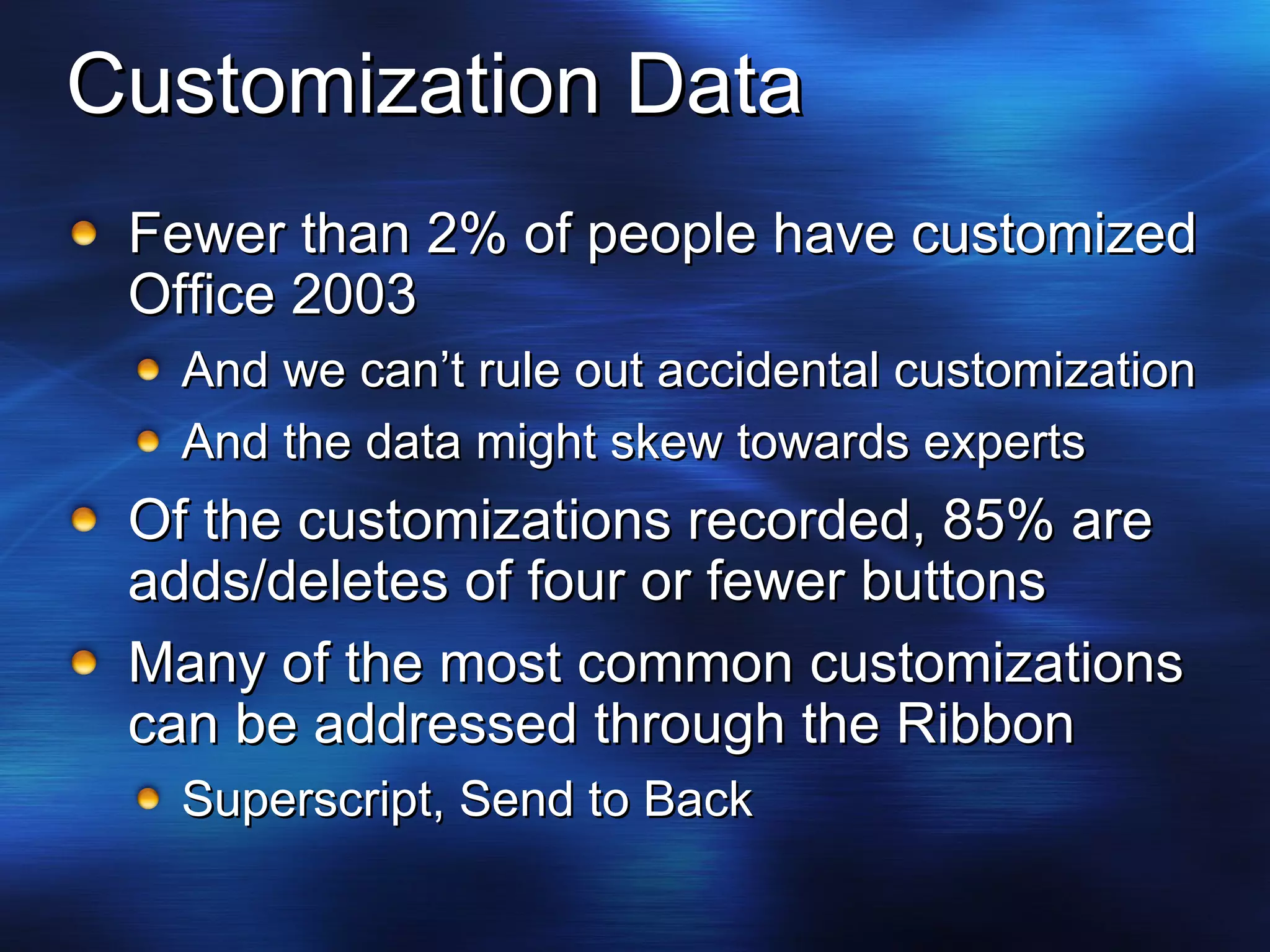 Customization Data Fewer than 2% of people have customized Office 2003 And we can’t rule out accidental customization And the data might skew towards experts Of the customizations recorded, 85% are adds/deletes of four or fewer buttons Many of the most common customizations can be addressed through the Ribbon Superscript, Send to Back 