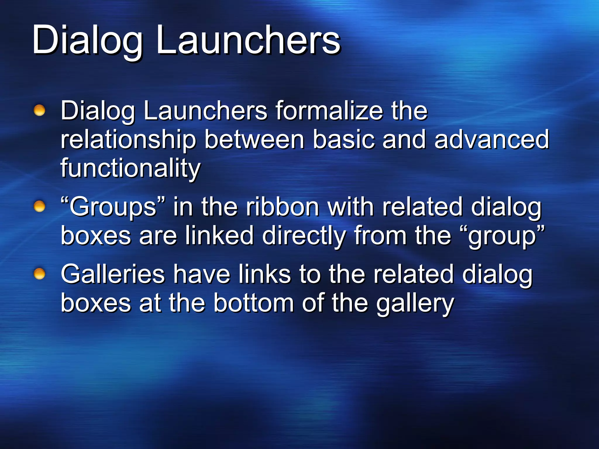 Dialog Launchers Dialog Launchers formalize the relationship between basic and advanced functionality “ Groups” in the ribbon with related dialog boxes are linked directly from the “group” Galleries have links to the related dialog boxes at the bottom of the gallery  