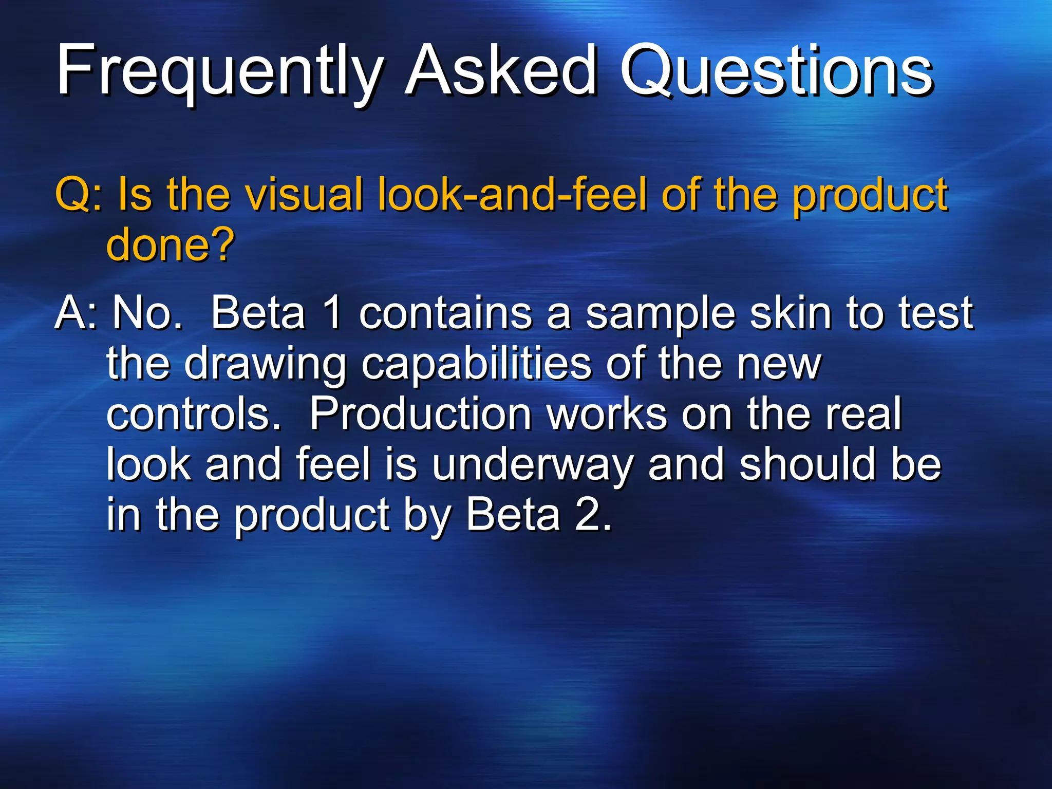 Frequently Asked Questions Q: Is the visual look-and-feel of the product done? A: No.  Beta 1 contains a sample skin to test the drawing capabilities of the new controls.  Production works on the real look and feel is underway and should be in the product by Beta 2. 