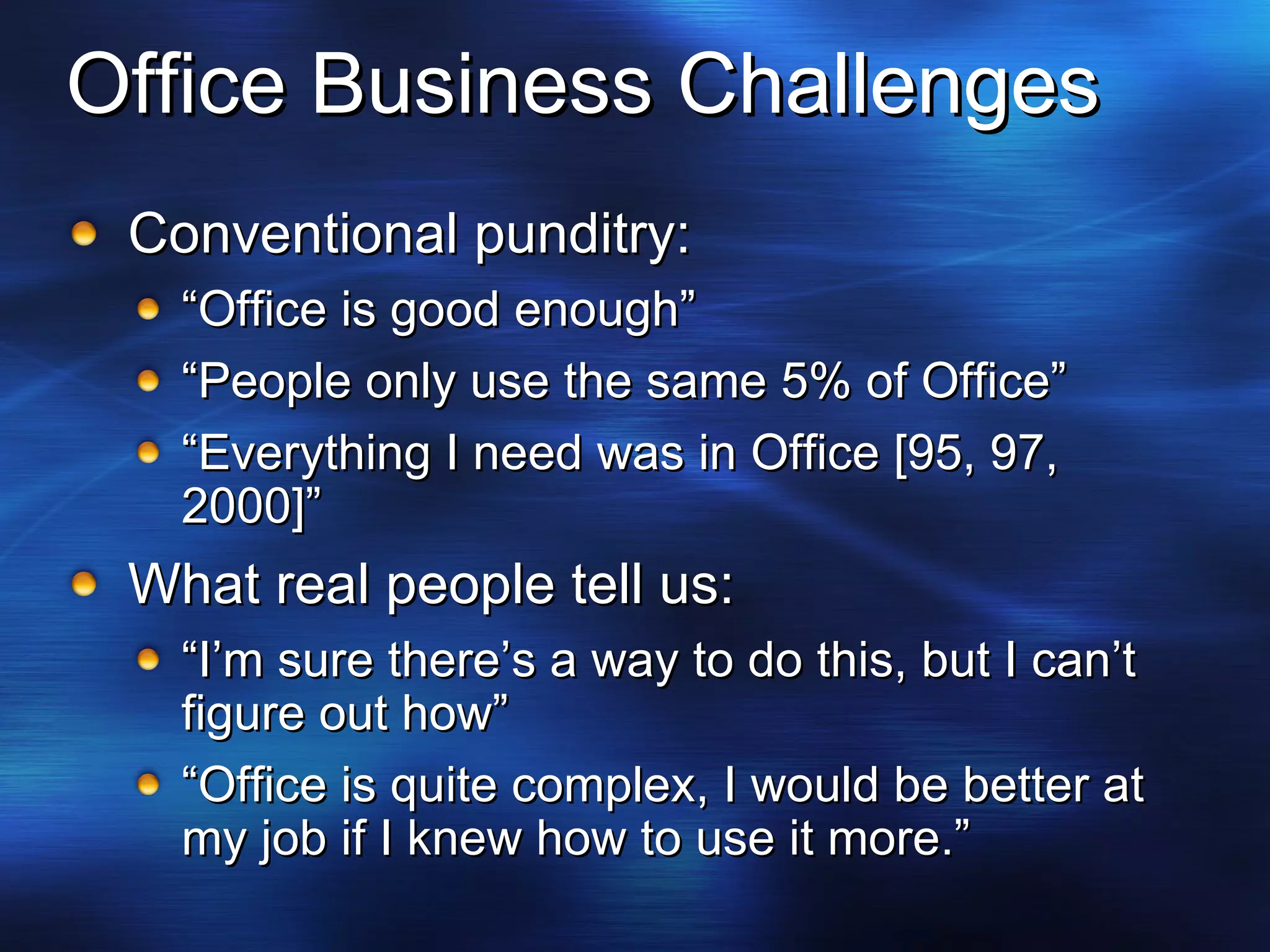 Office Business Challenges Conventional punditry: “ Office is good enough” “ People only use the same 5% of Office” “ Everything I need was in Office [95, 97, 2000]” What real people tell us: “ I’m sure there’s a way to do this, but I can’t figure out how” “ Office is quite complex, I would be better at my job if I knew how to use it more.” 
