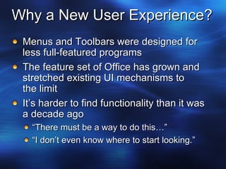 Why a New User Experience? Menus and Toolbars were designed for less full-featured programs The feature set of Office has grown and stretched existing UI mechanisms to  the limit It’s harder to find functionality than it was a decade ago “ There must be a way to do this…” “ I don’t even know where to start looking.” 
