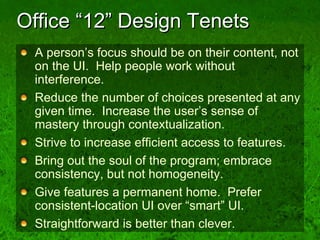 Office “12” Design Tenets A person’s focus should be on their content, not on the UI.  Help people work without interference.  Reduce the number of choices presented at any given time.  Increase the user’s sense of mastery through contextualization. Strive to increase efficient access to features. Bring out the soul of the program; embrace consistency, but not homogeneity. Give features a permanent home.  Prefer consistent-location UI over “smart” UI. Straightforward is better than clever. 