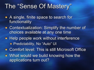 The “Sense Of Mastery” A single, finite space to search for functionality Contextualization: Simplify the number of choices available at any one time Help people work without interference Predictability, No “Auto” UI Comfort level: This is still Microsoft Office What would we build knowing how the applications turn out? 