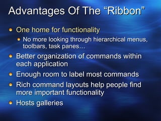 Advantages Of The “Ribbon” One home for functionality No more looking through hierarchical menus, toolbars, task panes… Better organization of commands within each application Enough room to label most commands Rich command layouts help people find more important functionality Hosts galleries 