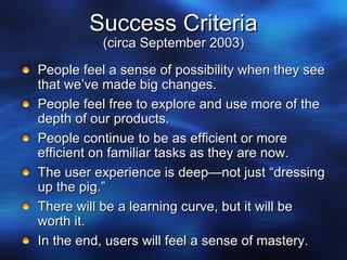 Success Criteria (circa September 2003) People feel a sense of possibility when they see that we’ve made big changes. People feel free to explore and use more of the depth of our products. People continue to be as efficient or more efficient on familiar tasks as they are now. The user experience is deep—not just “dressing up the pig.” There will be a learning curve, but it will be worth it. In the end, users will feel a sense of mastery. 