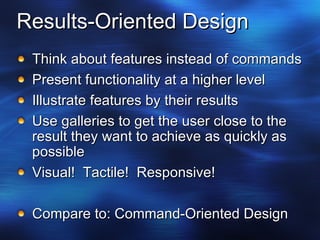 Results-Oriented Design Think about features instead of commands Present functionality at a higher level Illustrate features by their results Use galleries to get the user close to the result they want to achieve as quickly as possible Visual!  Tactile!  Responsive! Compare to: Command-Oriented Design 