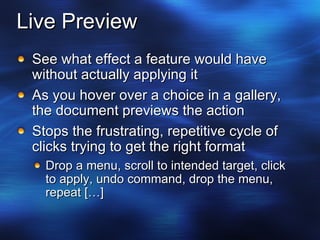 Live Preview See what effect a feature would have without actually applying it As you hover over a choice in a gallery, the document previews the action Stops the frustrating, repetitive cycle of clicks trying to get the right format Drop a menu, scroll to intended target, click to apply, undo command, drop the menu,  repeat […] 