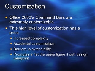 Customization Office 2003’s Command Bars are extremely customizable This high level of customization has a price Increased complexity Accidental customization Barriers to extensibility Promotes a “let the users figure it out” design viewpoint 