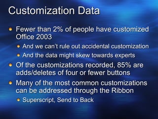 Customization Data Fewer than 2% of people have customized Office 2003 And we can’t rule out accidental customization And the data might skew towards experts Of the customizations recorded, 85% are adds/deletes of four or fewer buttons Many of the most common customizations can be addressed through the Ribbon Superscript, Send to Back 