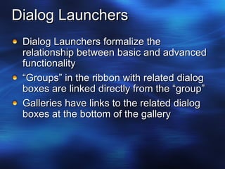 Dialog Launchers Dialog Launchers formalize the relationship between basic and advanced functionality “ Groups” in the ribbon with related dialog boxes are linked directly from the “group” Galleries have links to the related dialog boxes at the bottom of the gallery  