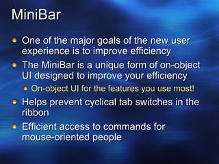MiniBar One of the major goals of the new user experience is to improve efficiency The MiniBar is a unique form of on-object UI designed to improve your efficiency On-object UI for the features you use most! Helps prevent cyclical tab switches in the ribbon Efficient access to commands for mouse-oriented people 