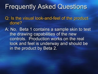Frequently Asked Questions Q: Is the visual look-and-feel of the product done? A: No.  Beta 1 contains a sample skin to test the drawing capabilities of the new controls.  Production works on the real look and feel is underway and should be in the product by Beta 2. 