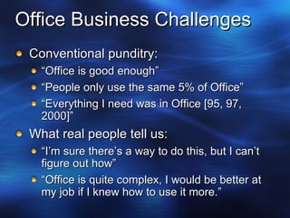 Office Business Challenges Conventional punditry: “ Office is good enough” “ People only use the same 5% of Office” “ Everything I need was in Office [95, 97, 2000]” What real people tell us: “ I’m sure there’s a way to do this, but I can’t figure out how” “ Office is quite complex, I would be better at my job if I knew how to use it more.” 