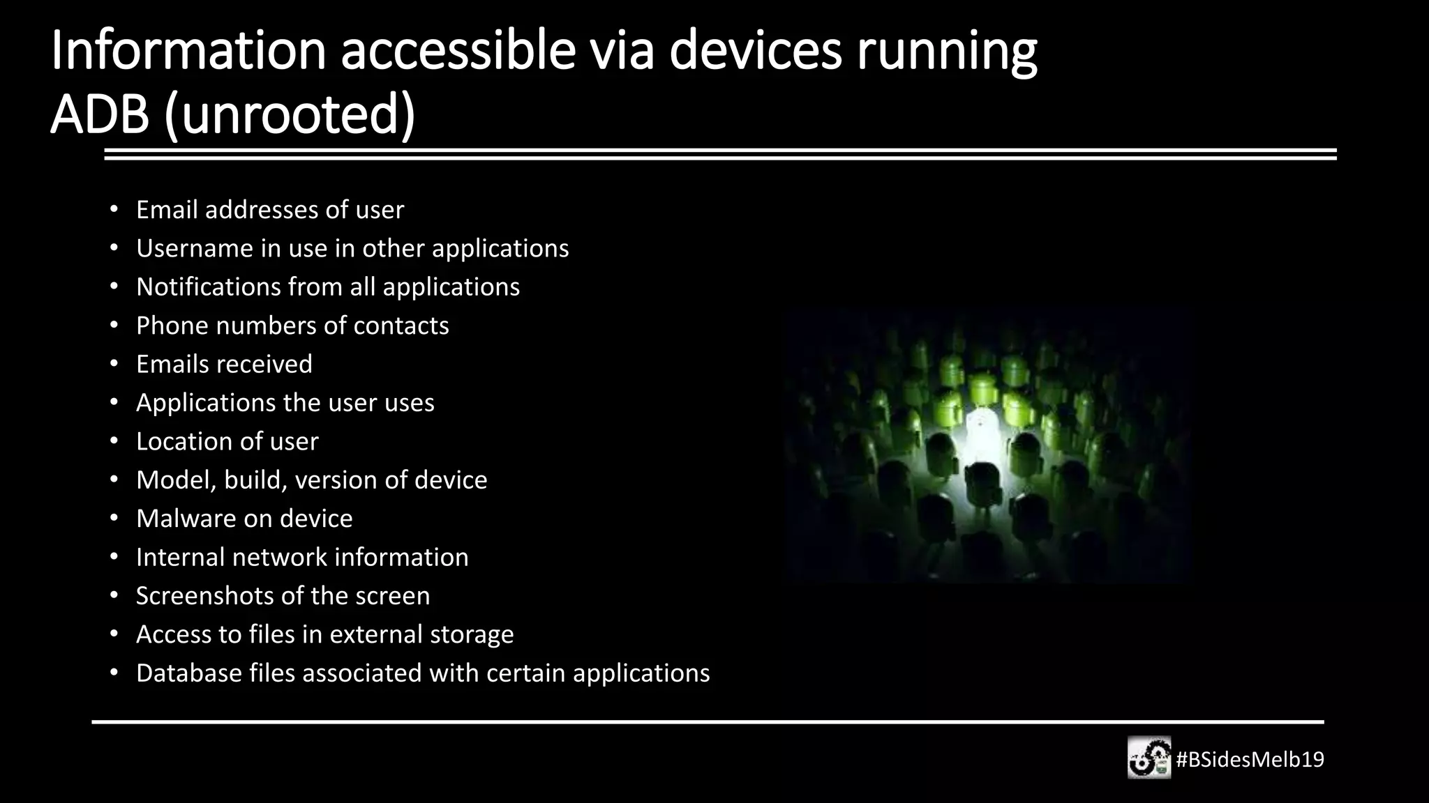 Information accessible via devices running
ADB (unrooted)
• Email addresses of user
• Username in use in other applications
• Notifications from all applications
• Phone numbers of contacts
• Emails received
• Applications the user uses
• Location of user
• Model, build, version of device
• Malware on device
• Internal network information
• Screenshots of the screen
• Access to files in external storage
• Database files associated with certain applications
#BSidesMelb19
 