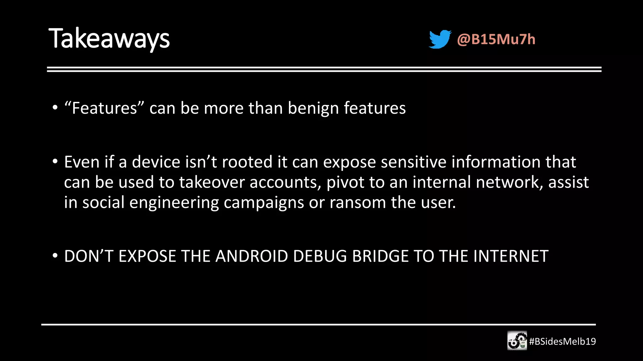 Takeaways
• “Features” can be more than benign features
• Even if a device isn’t rooted it can expose sensitive information that
can be used to takeover accounts, pivot to an internal network, assist
in social engineering campaigns or ransom the user.
• DON’T EXPOSE THE ANDROID DEBUG BRIDGE TO THE INTERNET
#BSidesMelb19
@B15Mu7h
 