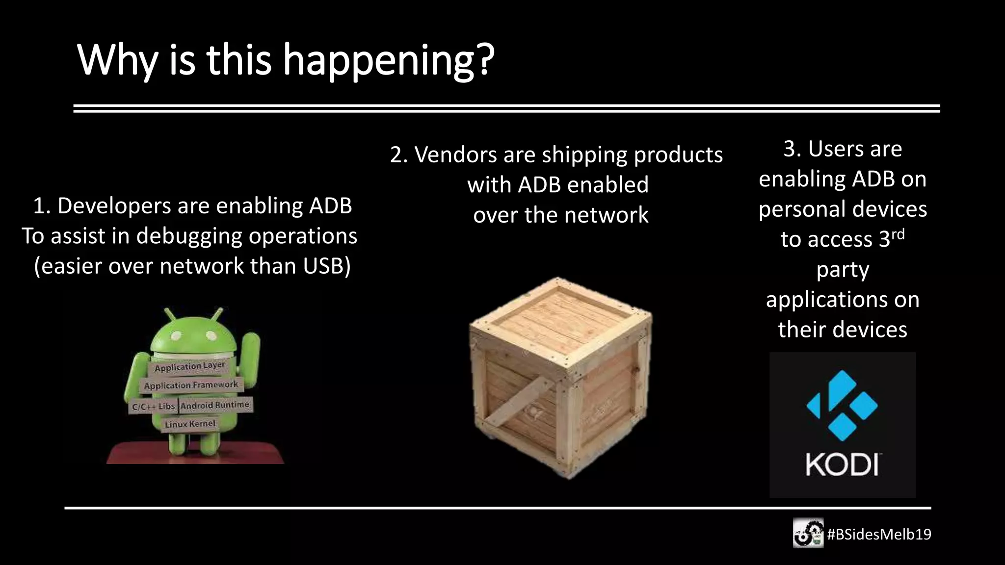 Why is this happening?
#BSidesMelb19
2. Vendors are shipping products
with ADB enabled
over the network1. Developers are enabling ADB
To assist in debugging operations
(easier over network than USB)
3. Users are
enabling ADB on
personal devices
to access 3rd
party
applications on
their devices
 