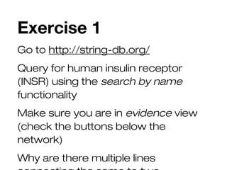 Exercise 1
Go to http://string-db.org/
Query for human insulin receptor
(INSR) using the search by name
functionality
Make sure you are in evidence view
(check the buttons below the
network)
Why are there multiple lines
 