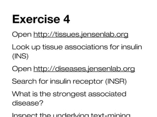Exercise 4
Open http://tissues.jensenlab.org
Look up tissue associations for insulin
(INS)
Open http://diseases.jensenlab.org
Search for insulin receptor (INSR)
What is the strongest associated
disease?
 
